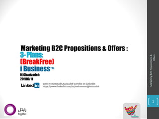 Marketing B2C Propositions & Offers : 
Marketing B2C Propositions & 
Offers 
1 
i Business™ 
(BreakFree) 
View Mohammad Ghazizadeh'sprofile on LinkedIn 
https://www.linkedin.com/in/mohammadghazizadeh 
3-Plans: 
M.Ghazizadeh 
20/06/11  