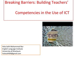 Breaking Barriers: Building Teachers’

               Competencies in the Use of ICT




Hala Salih Mohammed Nur
English Language Institute
University of Khartoum
halasalih64@gmail.com
 
