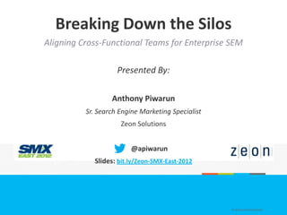 Breaking Down the Silos
Aligning Cross-Functional Teams for Enterprise SEM

                    Presented By:

                  Anthony Piwarun
          Sr. Search Engine Marketing Specialist
                     Zeon Solutions


                        @apiwarun
            Slides: bit.ly/Zeon-SMX-East-2012




                                                   © ZEON SOLUTIONS INC.
 
