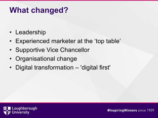What changed?
• Leadership
• Experienced marketer at the ‘top table’
• Supportive Vice Chancellor
• Organisational change
• Digital transformation – 'digital first'
 