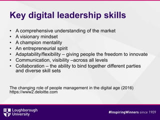 Key digital leadership skills
• A comprehensive understanding of the market
• A visionary mindset
• A champion mentality
• An entrepreneurial spirit
• Adaptability/flexibility – giving people the freedom to innovate
• Communication, visibility –across all levels
• Collaboration – the ability to bind together different parties
and diverse skill sets
The changing role of people management in the digital age (2016)
https://www2.deloitte.com
 