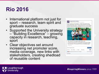 Rio 2016
• International platform not just for
sport – research, team spirit and
graduate success
• Supported the University strategy
– “Building Excellence” – growing
capacity in research, teaching,
sport
• Clear objectives set around
increasing net promoter score,
media coverage, new links with
stakeholders, creating shedload
of reusable content
 