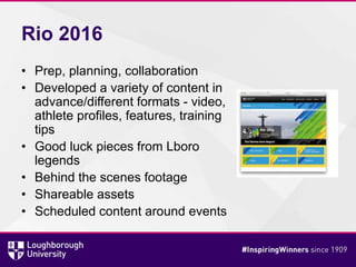 Rio 2016
• Prep, planning, collaboration
• Developed a variety of content in
advance/different formats - video,
athlete profiles, features, training
tips
• Good luck pieces from Lboro
legends
• Behind the scenes footage
• Shareable assets
• Scheduled content around events
 