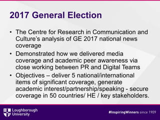 2017 General Election
• The Centre for Research in Communication and
Culture’s analysis of GE 2017 national news
coverage
• Demonstrated how we delivered media
coverage and academic peer awareness via
close working between PR and Digital Teams
• Objectives – deliver 5 national/international
items of significant coverage, generate
academic interest/partnership/speaking - secure
coverage in 50 countries/ HE / key stakeholders.
 