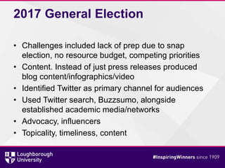 2017 General Election
• Challenges included lack of prep due to snap
election, no resource budget, competing priorities
• Content. Instead of just press releases produced
blog content/infographics/video
• Identified Twitter as primary channel for audiences
• Used Twitter search, Buzzsumo, alongside
established academic media/networks
• Advocacy, influencers
• Topicality, timeliness, content
 