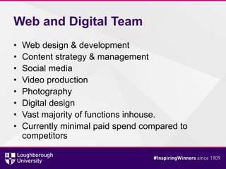 Web and Digital Team
• Web design & development
• Content strategy & management
• Social media
• Video production
• Photography
• Digital design
• Vast majority of functions inhouse.
• Currently minimal paid spend compared to
competitors
 