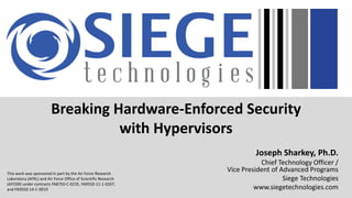Breaking Hardware-Enforced Security
with Hypervisors
Joseph Sharkey, Ph.D.
Chief Technology Officer /
Vice President of Advanced Programs
Siege Technologies
www.siegetechnologies.com
This work was sponsored in part by the Air Force Research
Laboratory (AFRL) and Air Force Office of Scientific Research
(AFOSR) under contracts FA8750-C-0235, FA9550-11-1-0267,
and FA9550-14-C-0019
 