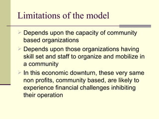Limitations of the model Depends upon the capacity of community based organizations Depends upon those organizations having skill set and staff to organize and mobilize in a community In this economic downturn, these very same non profits, community based, are likely to experience financial challenges inhibiting their operation 