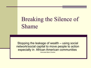 Breaking the Silence of Shame Stopping the leakage of wealth – using social network/social capital to move people to action especially in  African American communities  Associated Black Charities 