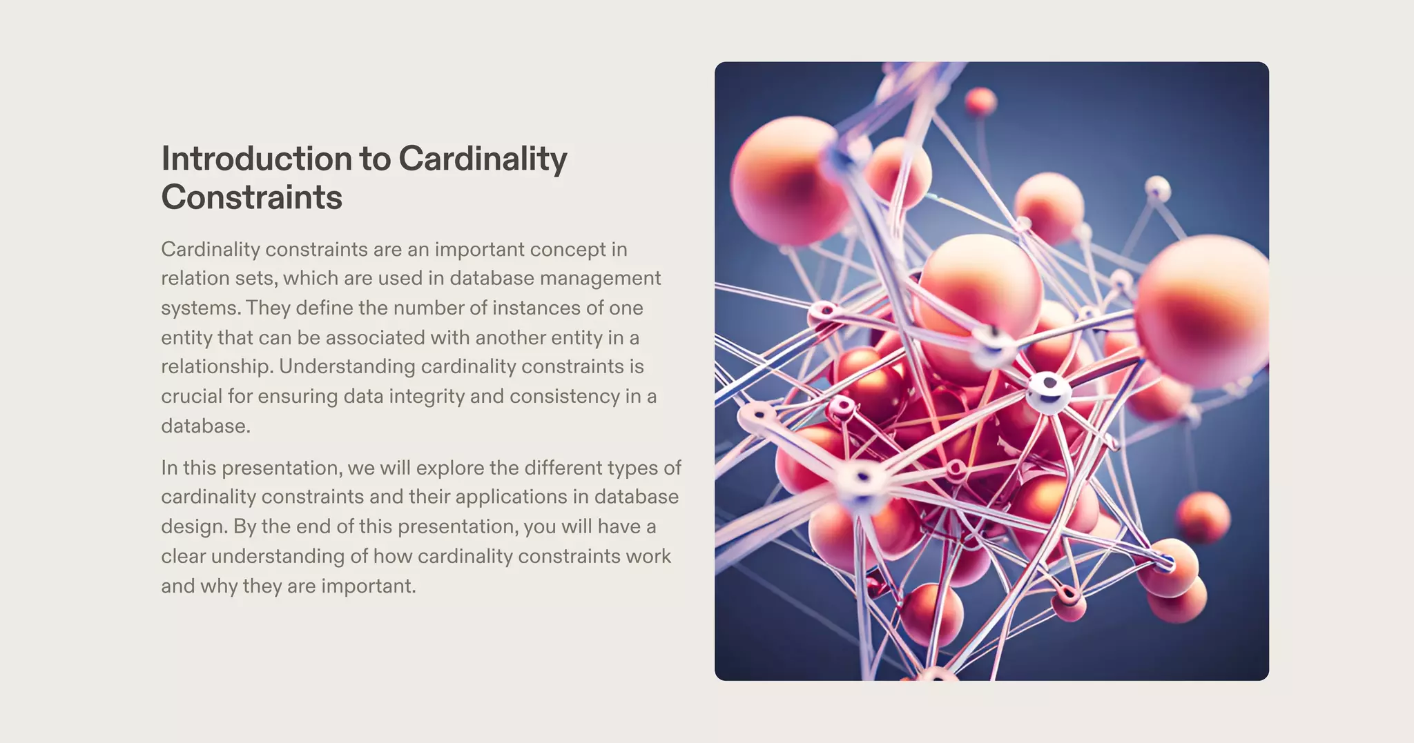 Introductionto Cardinality
Constraints
Cardinality constraints are an important concept in
relation sets, which are used in database management
systems.They define the number of instances of one
entity that can be associated with another entity in a
relationship. Understanding cardinality constraints is
crucial for ensuring data integrity and consistency in a
database.
In this presentation, we will explore the different types of
cardinality constraints and their applications in database
design. By the end of this presentation, you will have a
clear understanding of how cardinality constraints work
and why they are important.
 