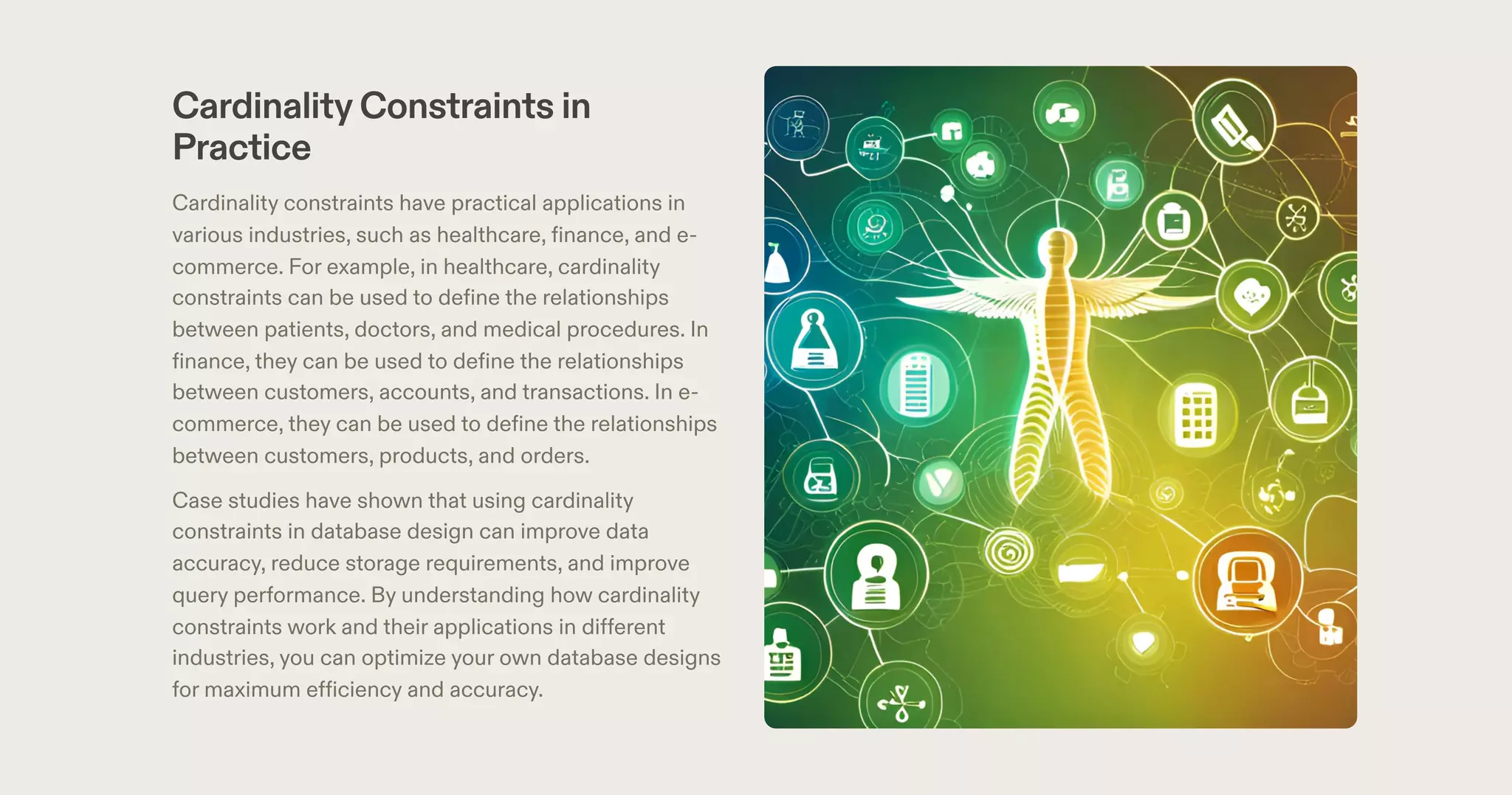 CardinalityConstraints in
Practice
Cardinality constraints have practical applications in
various industries, such as healthcare, finance, and e-
commerce. For example, in healthcare, cardinality
constraints can be used to define the relationships
between patients, doctors, and medical procedures. In
finance, they can be used to define the relationships
between customers, accounts, and transactions. In e-
commerce, they can be used to define the relationships
between customers, products, and orders.
Case studies have shown that using cardinality
constraints in database design can improve data
accuracy, reduce storage requirements, and improve
query performance. By understanding how cardinality
constraints work and their applications in different
industries, you can optimize your own database designs
for maximum efficiency and accuracy.
 