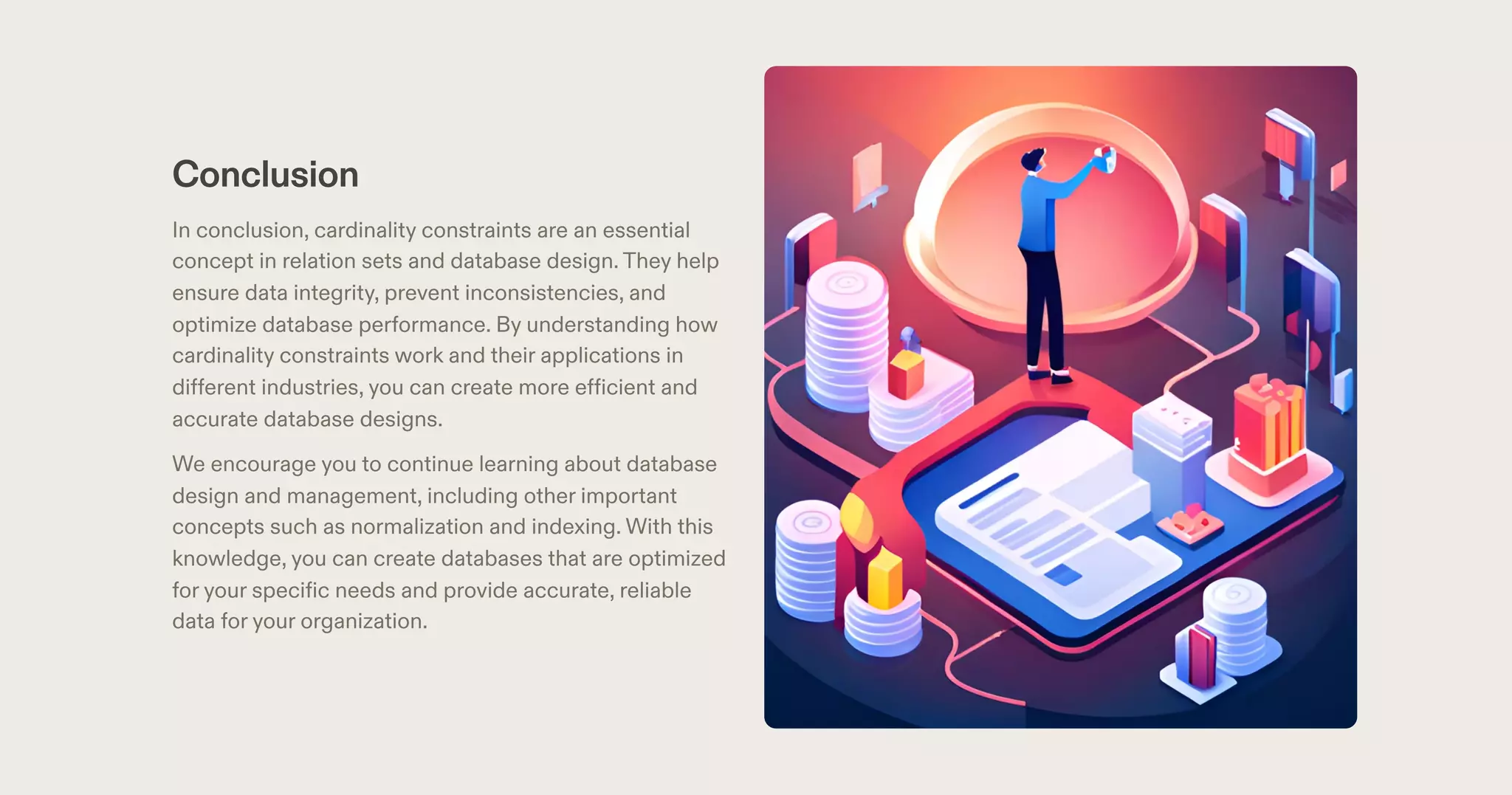 Conclusion
In conclusion, cardinality constraints are an essential
concept in relation sets and database design.They help
ensure data integrity, prevent inconsistencies, and
optimize database performance. By understanding how
cardinality constraints work and their applications in
different industries, you can create more efficient and
accurate database designs.
We encourage you to continue learning about database
design and management, including other important
concepts such as normalization and indexing. With this
knowledge, you can create databases that are optimized
for your specific needs and provide accurate, reliable
data for your organization.
 
