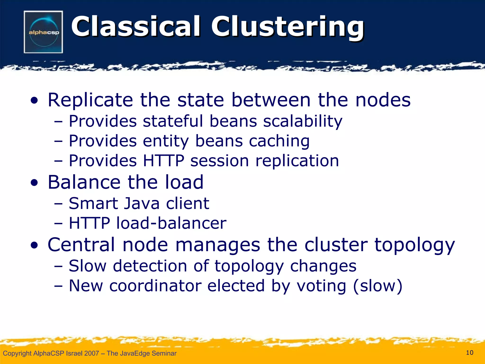 Classical Clustering Replicate the state between the nodes Provides stateful beans scalability  Provides entity beans caching Provides HTTP session replication  Balance the load Smart Java client HTTP load-balancer Central node manages the cluster topology Slow detection of topology changes New coordinator elected by voting (slow) 
