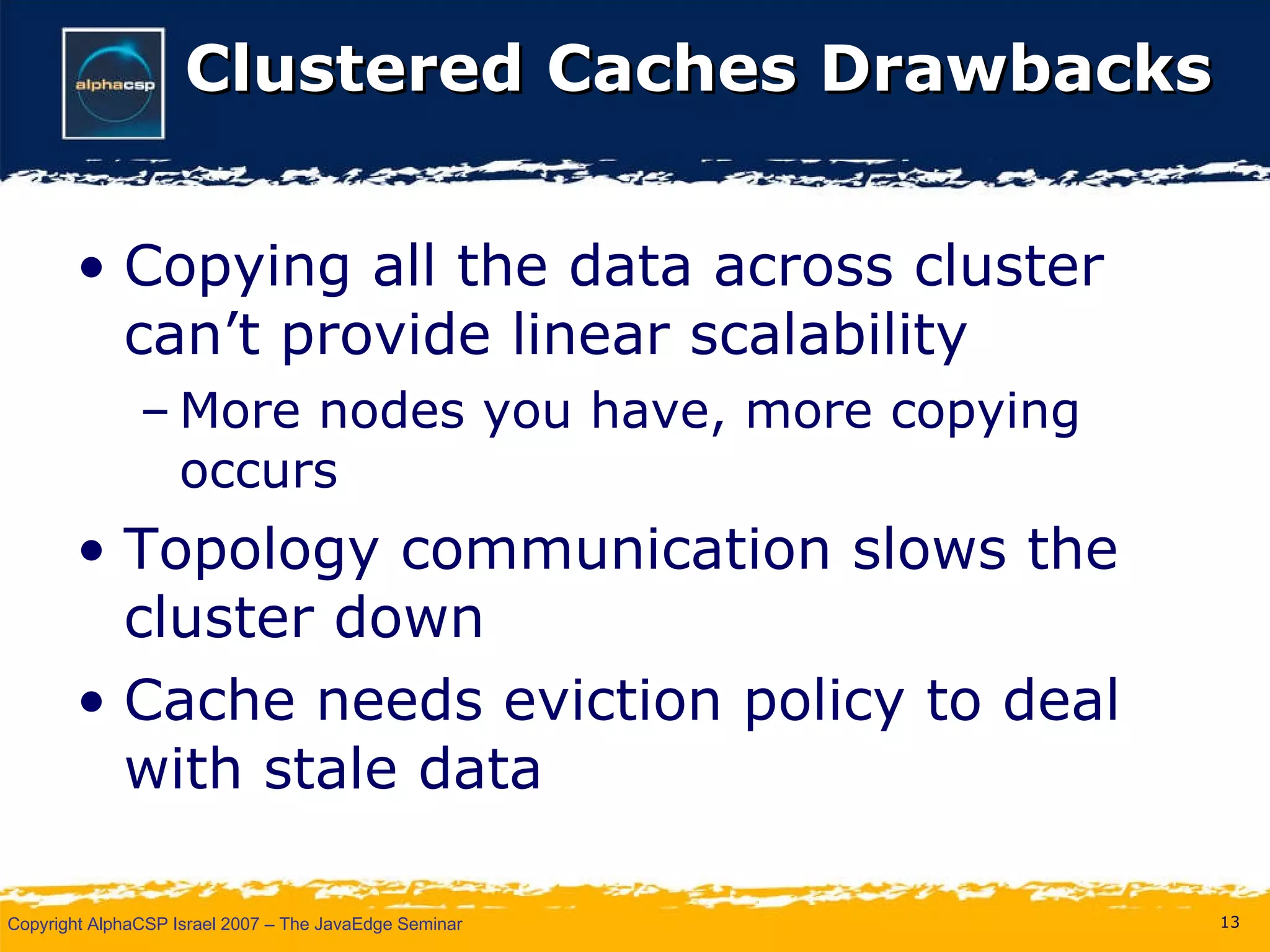 Clustered Caches Drawbacks Copying all the data across cluster can’t provide linear scalability More nodes you have, more copying occurs Topology communication slows the cluster down Cache needs eviction policy to deal with stale data 