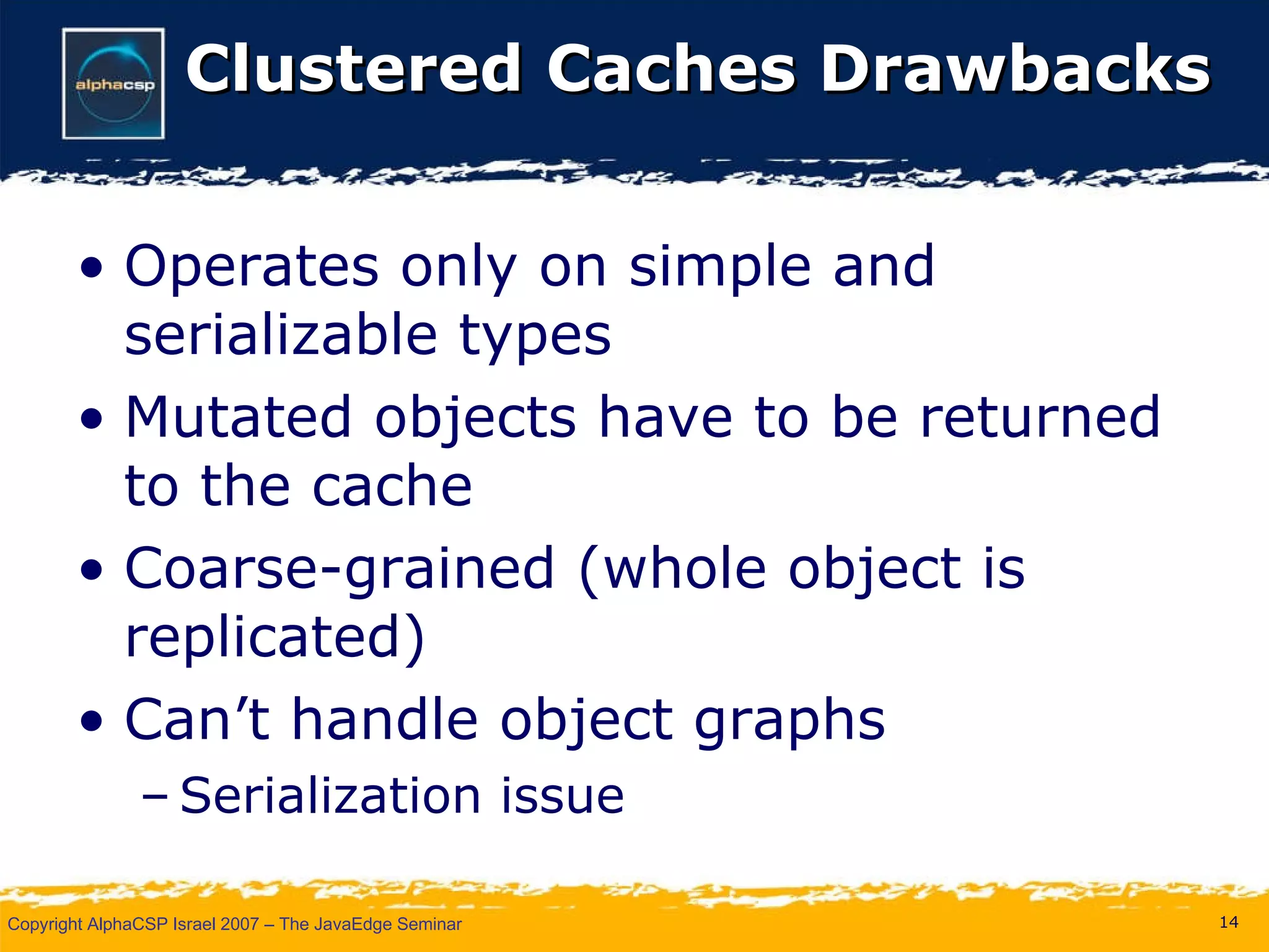 Clustered Caches Drawbacks Operates only on simple and serializable types Mutated objects have to be returned to the cache Coarse-grained (whole object is replicated) Can’t handle object graphs Serialization issue 
