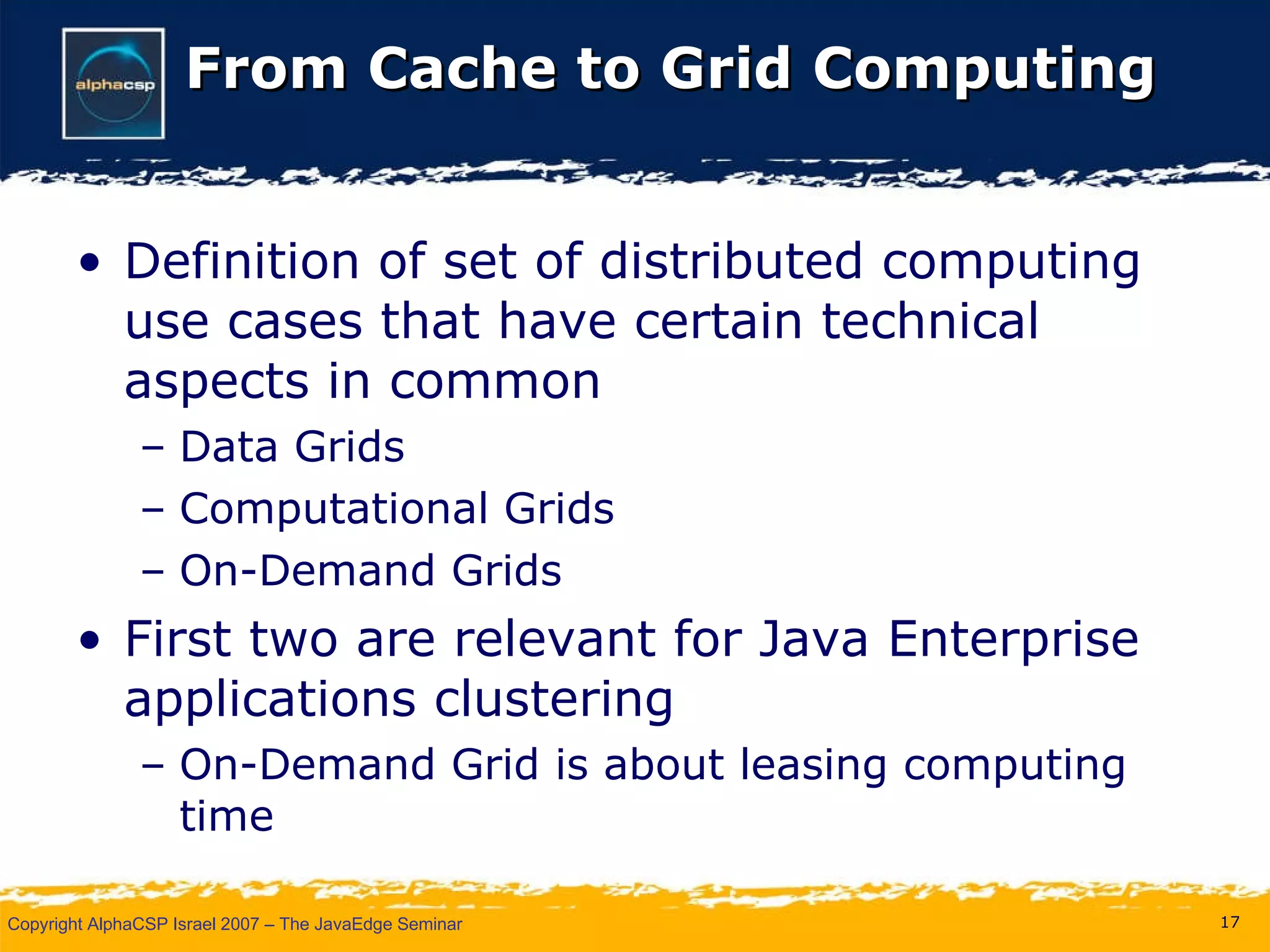From Cache to Grid Computing Definition of set of distributed computing use cases that have certain technical aspects in common Data Grids Computational Grids On-Demand Grids First two are relevant for Java Enterprise applications clustering On-Demand Grid is about leasing computing time 