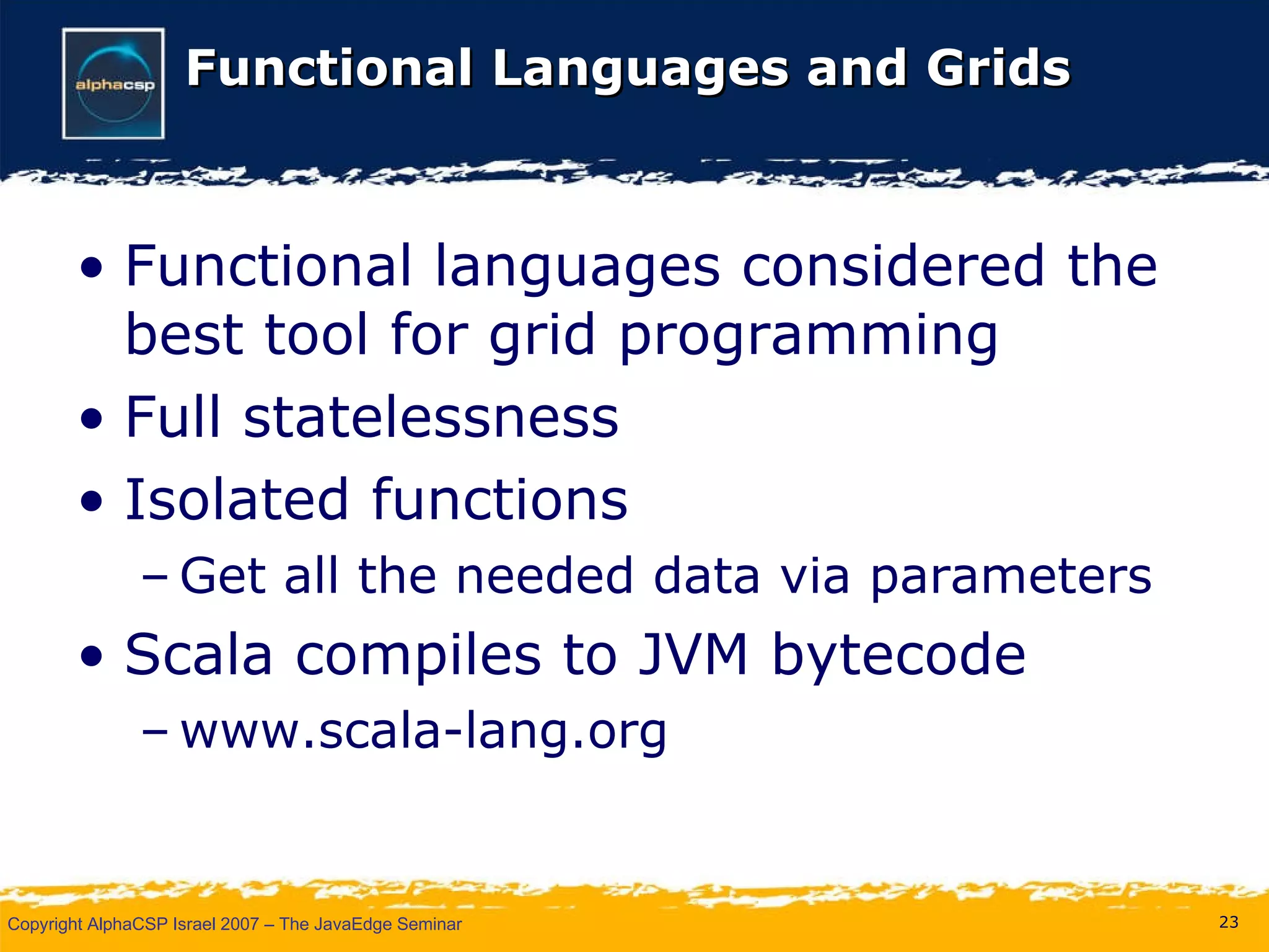 Functional Languages and Grids Functional languages considered the best tool for grid programming Full statelessness Isolated functions Get all the needed data via parameters Scala compiles to JVM bytecode www.scala-lang.org 