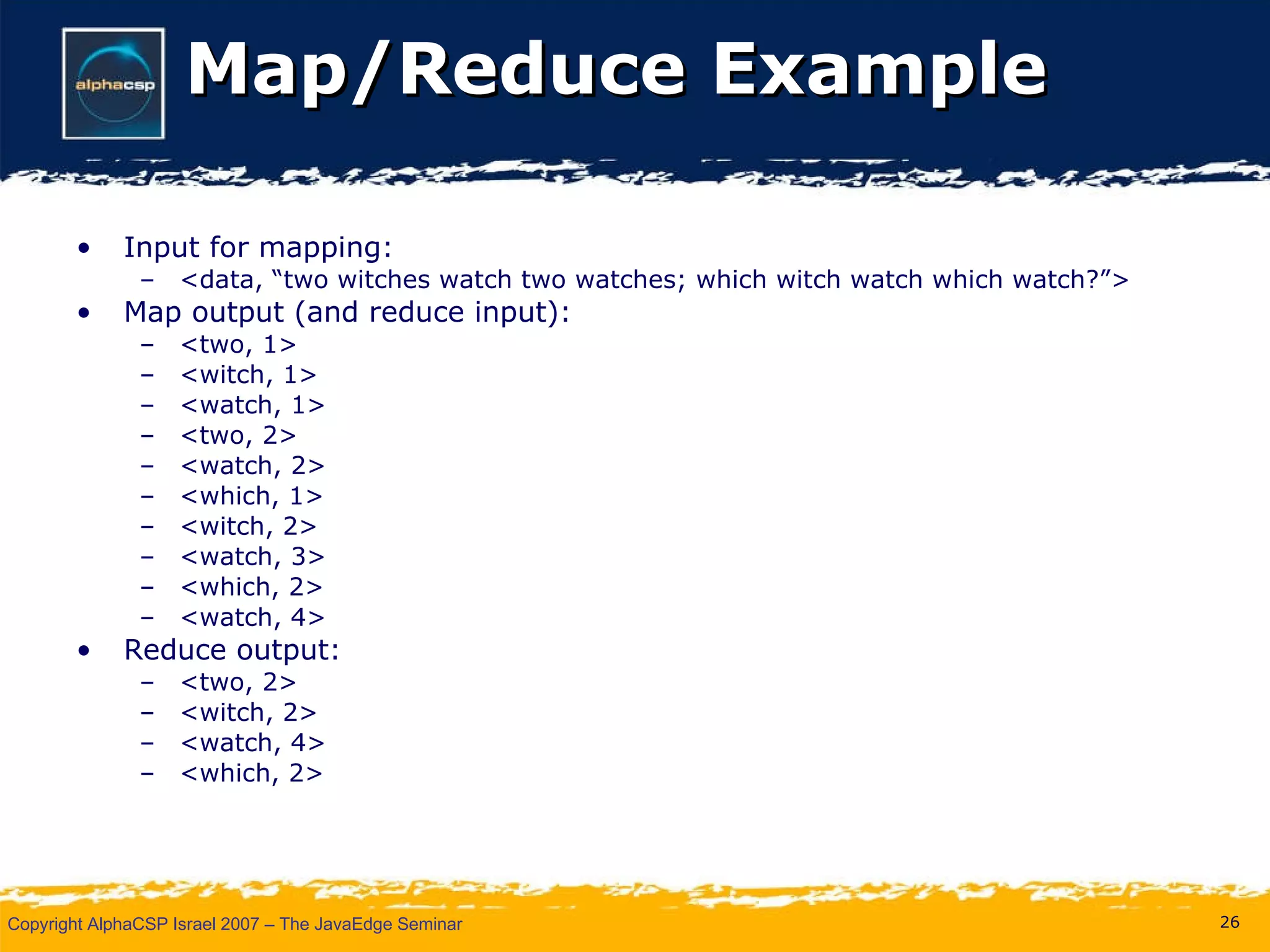 Map/Reduce Example Input for mapping: <data, “two witches watch two watches; which witch watch which watch?”> Map output (and reduce input): <two, 1> <witch, 1> <watch, 1> <two, 2> <watch, 2> <which, 1> <witch, 2> <watch, 3> <which, 2> <watch, 4> Reduce output: <two, 2> <witch, 2> <watch, 4> <which, 2> 