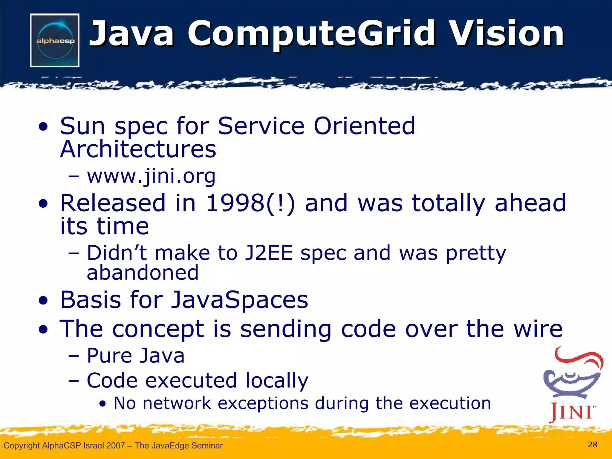 Java ComputeGrid Vision Sun spec for Service Oriented Architectures www.jini.org Released in 1998(!) and was totally ahead its time Didn’t make to J2EE spec and was pretty abandoned Basis for JavaSpaces The concept is sending code over the wire Pure Java Code executed locally No network exceptions during the execution 