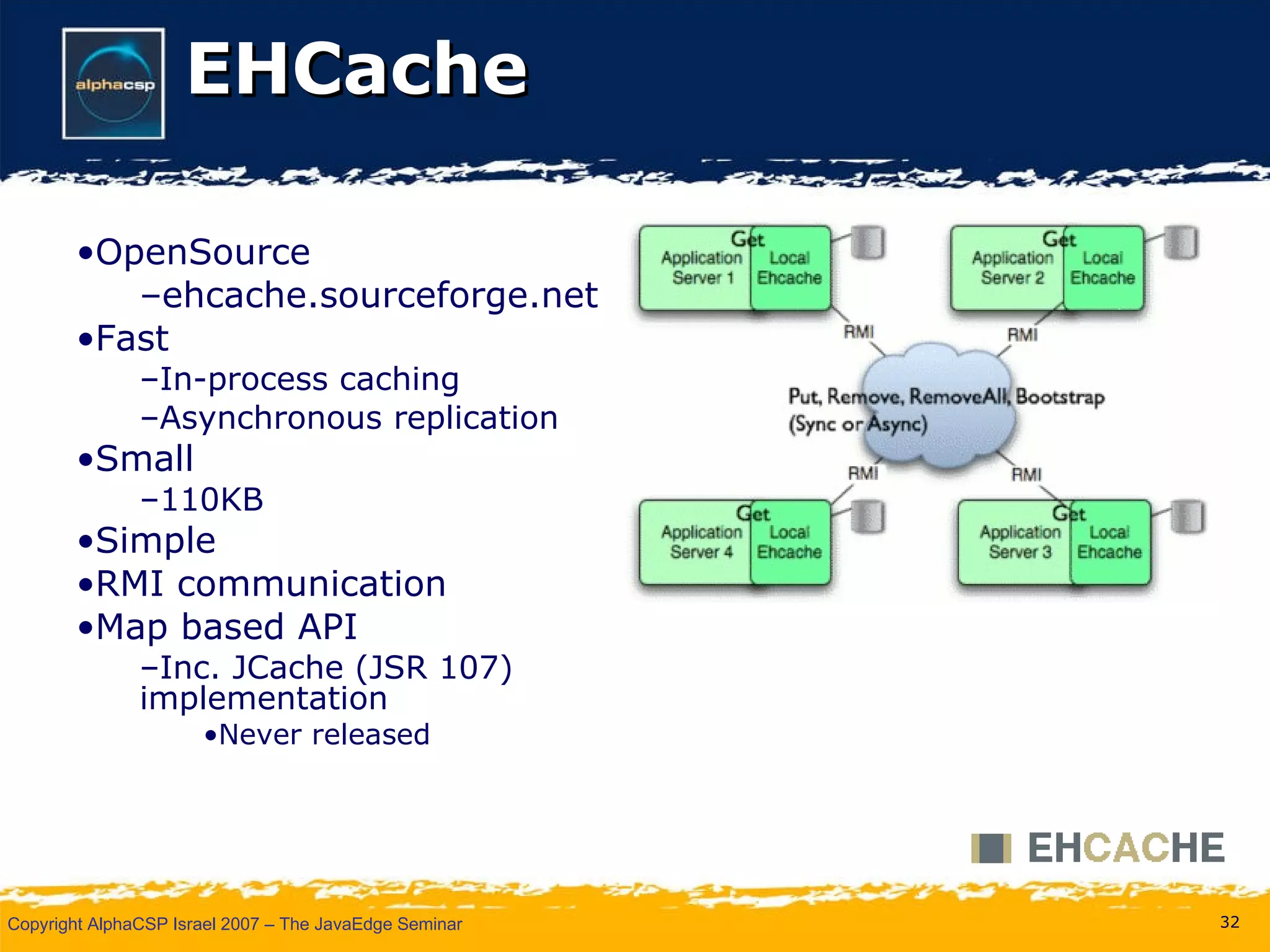 EHCache OpenSource ehcache.sourceforge.net Fast In-process caching Asynchronous replication  Small 110KB Simple RMI communication Map based API Inc. JCache (JSR 107) implementation Never released 