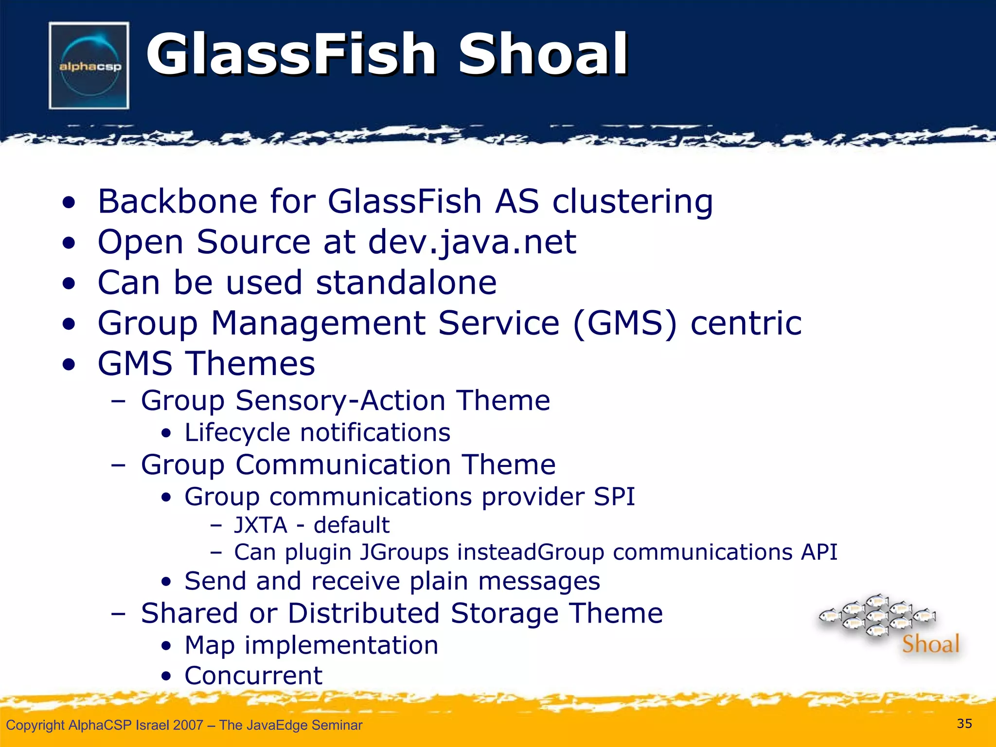 GlassFish Shoal Backbone for GlassFish AS clustering Open Source at dev.java.net Can be used standalone Group Management Service (GMS) centric GMS Themes Group Sensory-Action Theme Lifecycle notifications Group Communication Theme Group communications provider SPI JXTA - default Can plugin JGroups insteadGroup communications API Send and receive plain messages Shared or Distributed Storage Theme Map implementation Concurrent 