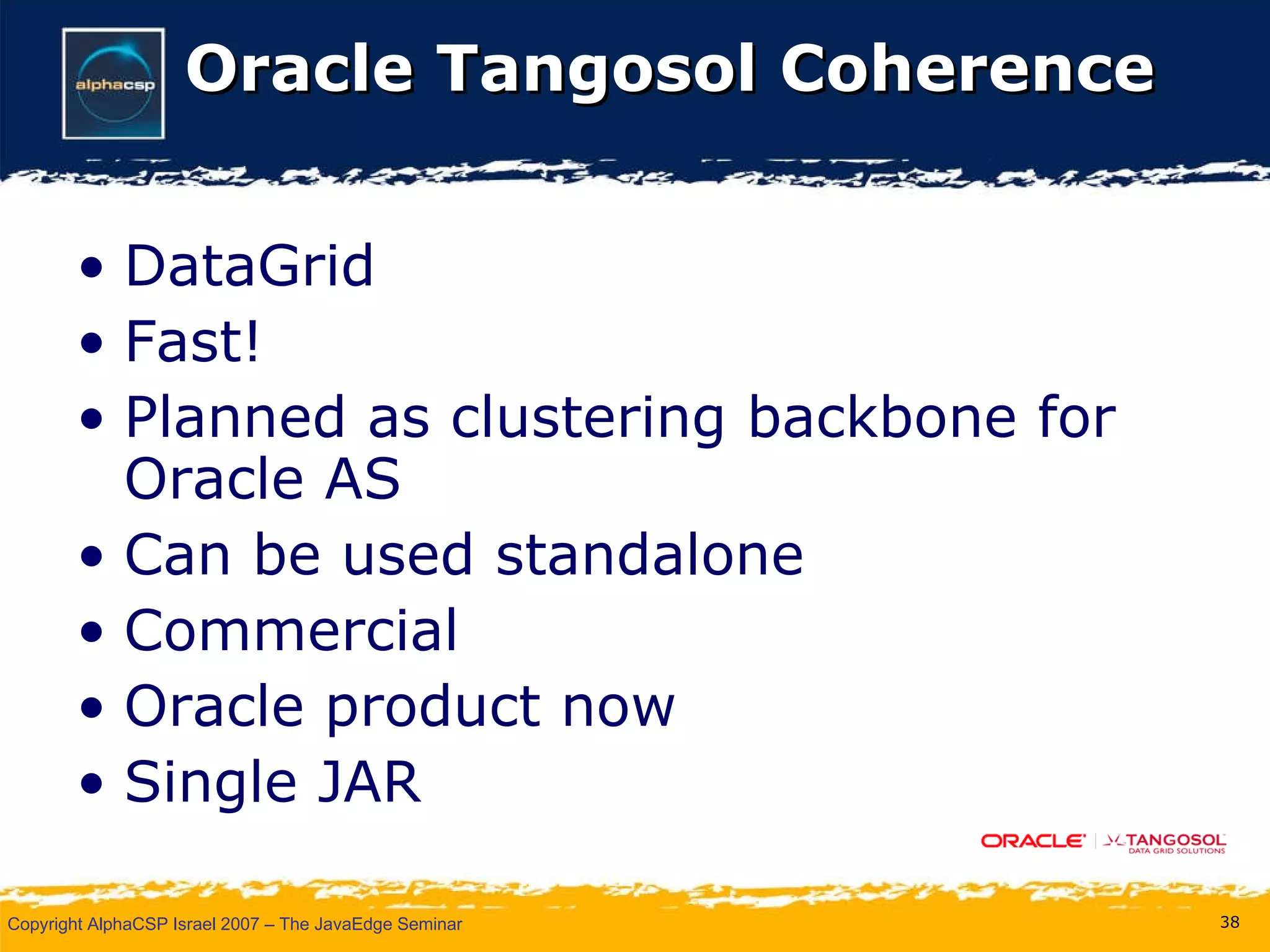 Oracle Tangosol Coherence DataGrid Fast! Planned as clustering backbone for Oracle AS Can be used standalone Commercial Oracle product now Single JAR 