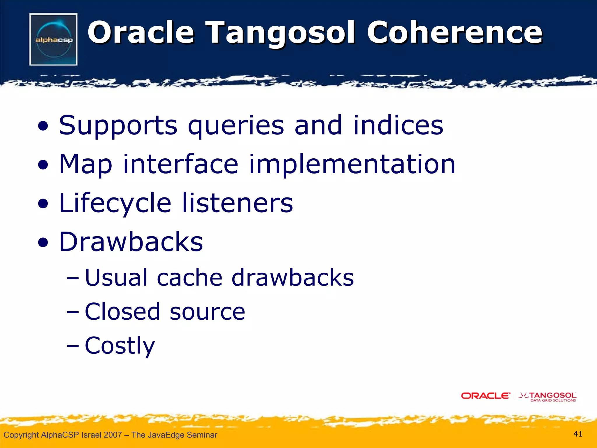 Oracle Tangosol Coherence Supports queries and indices Map interface implementation Lifecycle listeners Drawbacks Usual cache drawbacks Closed source Costly 
