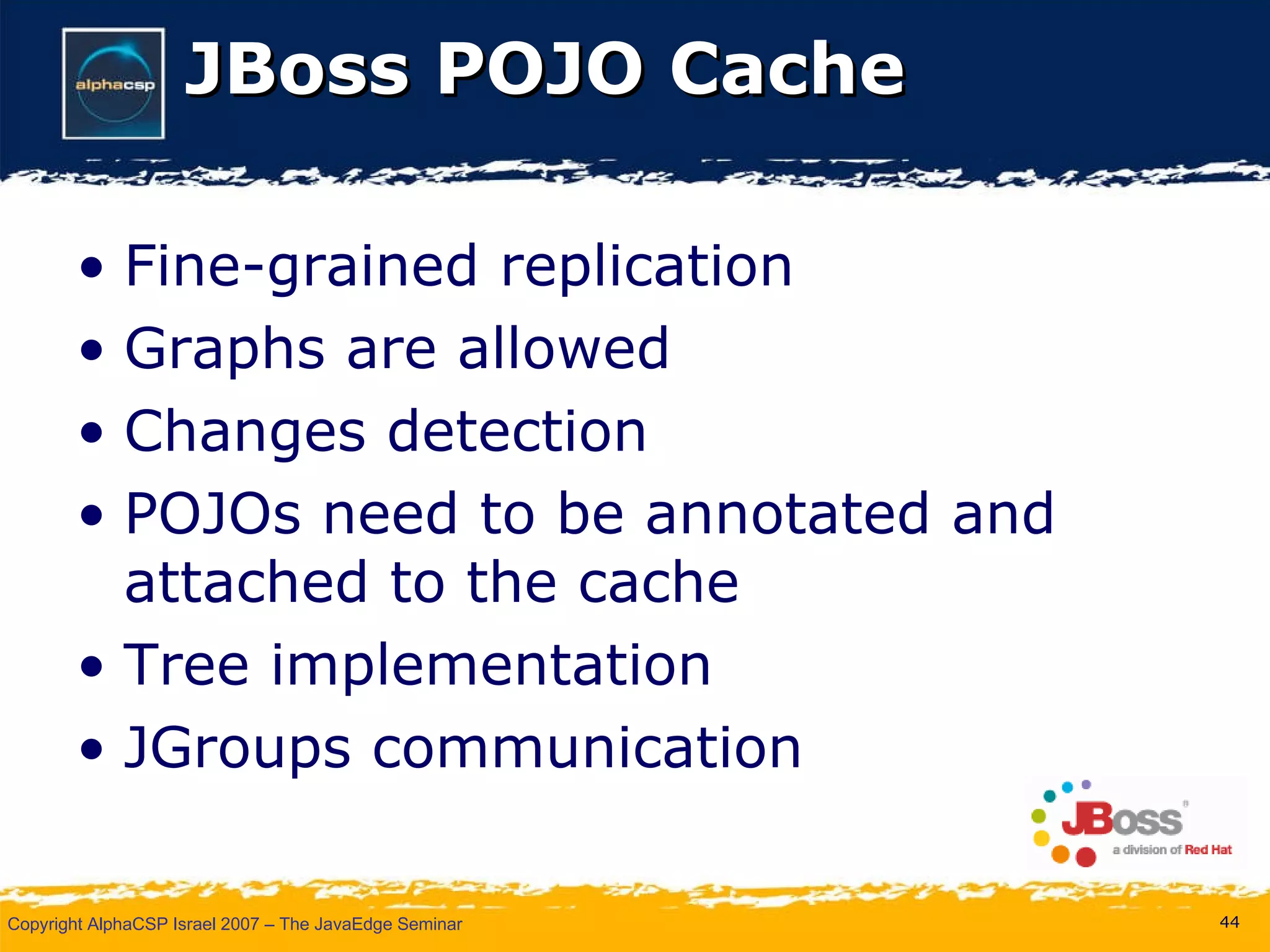 JBoss POJO Cache Fine-grained replication Graphs are allowed Changes detection POJOs need to be annotated and attached to the cache Tree implementation JGroups communication 