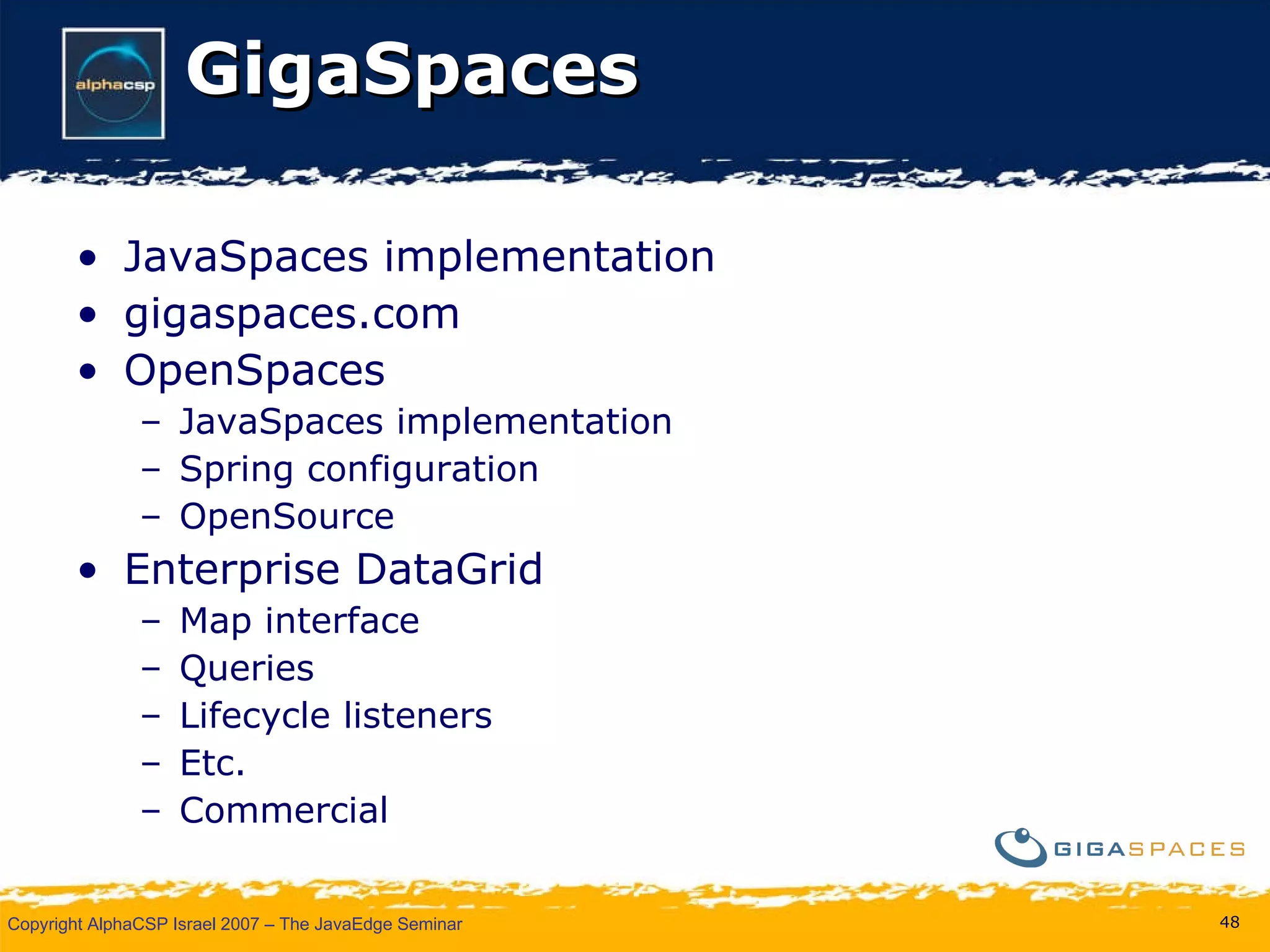GigaSpaces JavaSpaces implementation gigaspaces.com OpenSpaces JavaSpaces implementation Spring configuration OpenSource Enterprise DataGrid Map interface Queries Lifecycle listeners Etc. Commercial 