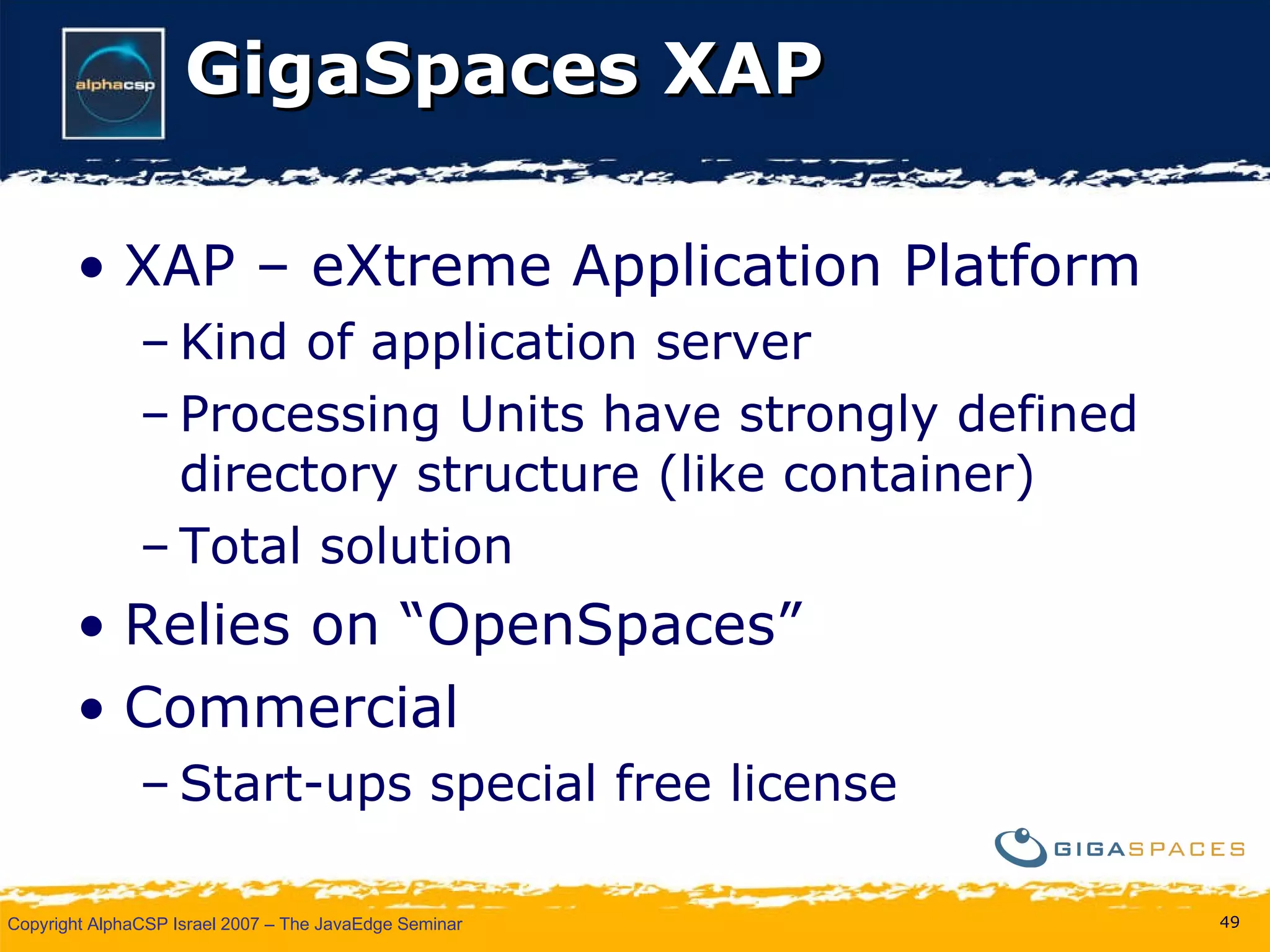 GigaSpaces XAP XAP – eXtreme Application Platform Kind of application server Processing Units have strongly defined directory structure (like container) Total solution Relies on “OpenSpaces” Commercial Start-ups special free license 