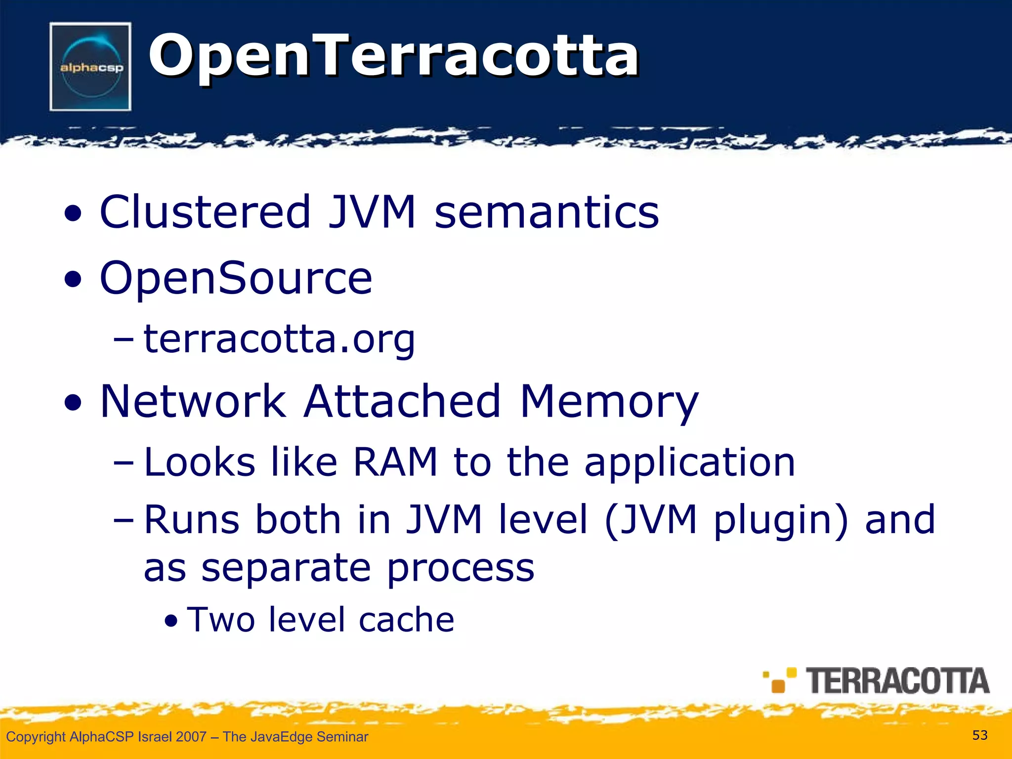 OpenTerracotta Clustered JVM semantics OpenSource terracotta.org Network Attached Memory Looks like RAM to the application Runs both in JVM level (JVM plugin) and as separate process Two level cache 