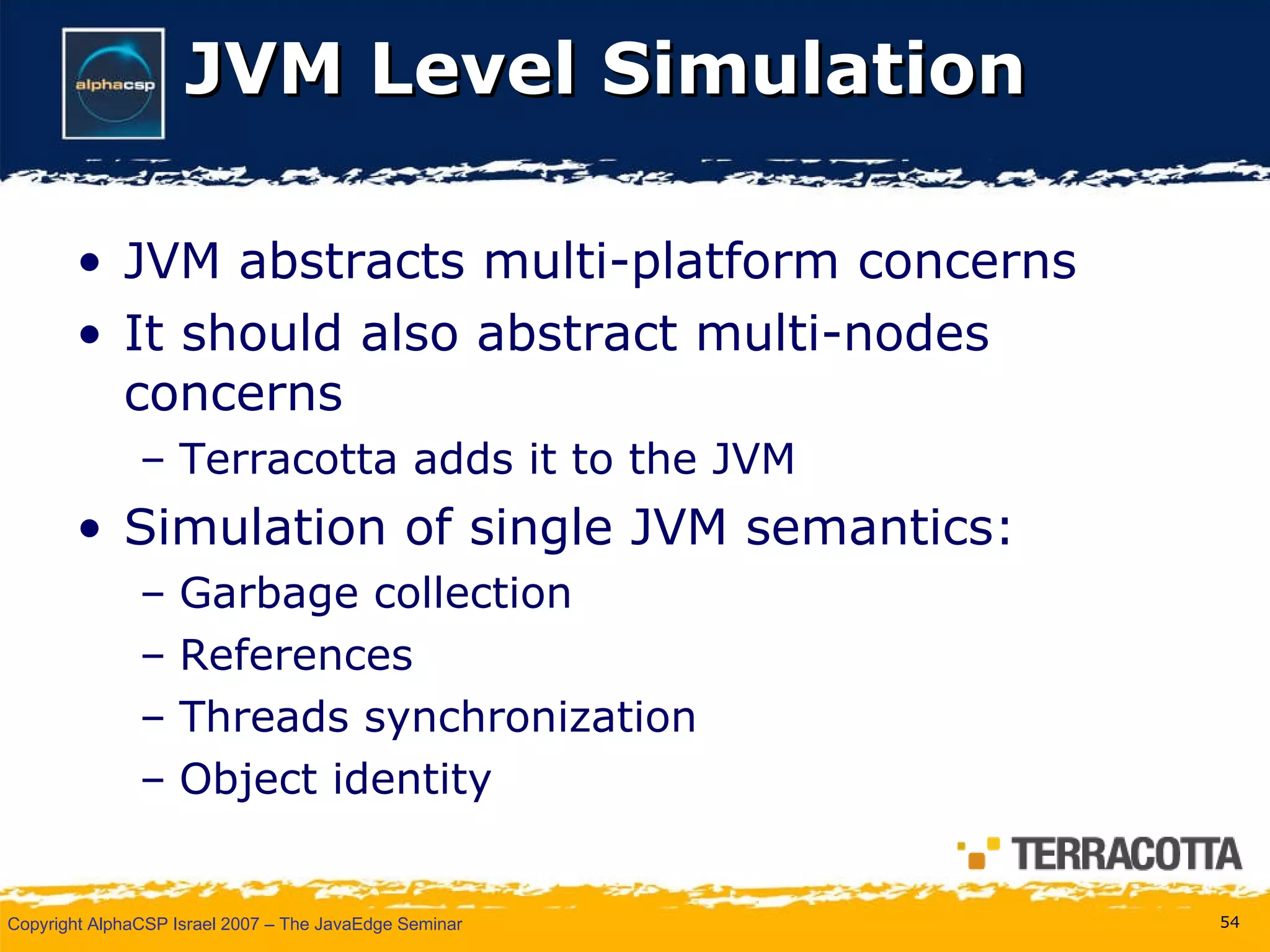 JVM Level Simulation JVM abstracts multi-platform concerns It should also abstract multi-nodes concerns Terracotta adds it to the JVM Simulation of single JVM semantics: Garbage collection References Threads synchronization Object identity 