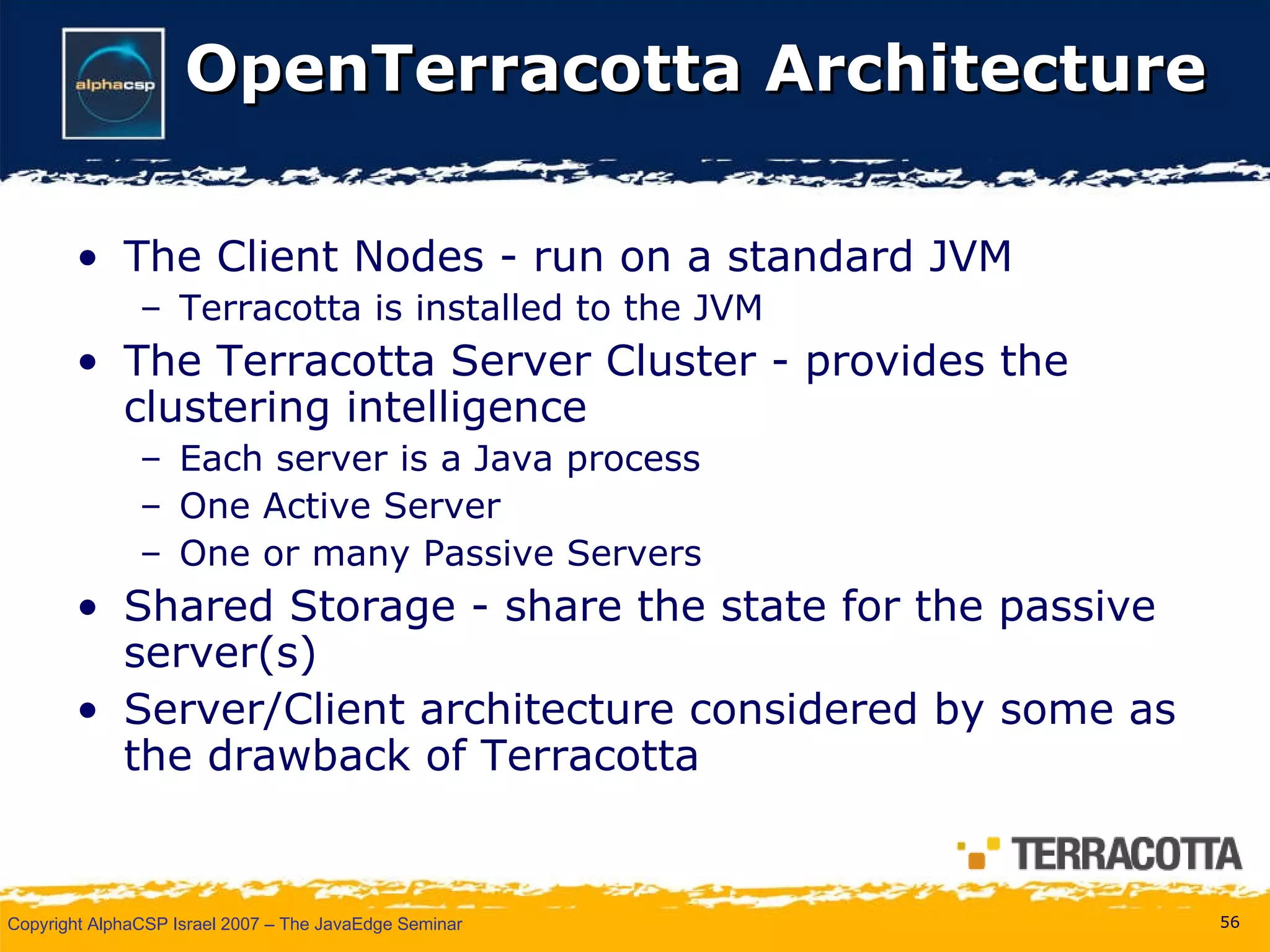 OpenTerracotta Architecture The Client Nodes - run on a standard JVM  Terracotta is installed to the JVM  The Terracotta Server Cluster - provides the clustering intelligence  Each server is a Java process One Active Server  One or many Passive Servers Shared Storage - share the state for the passive server(s) Server/Client architecture considered by some as the drawback of Terracotta 