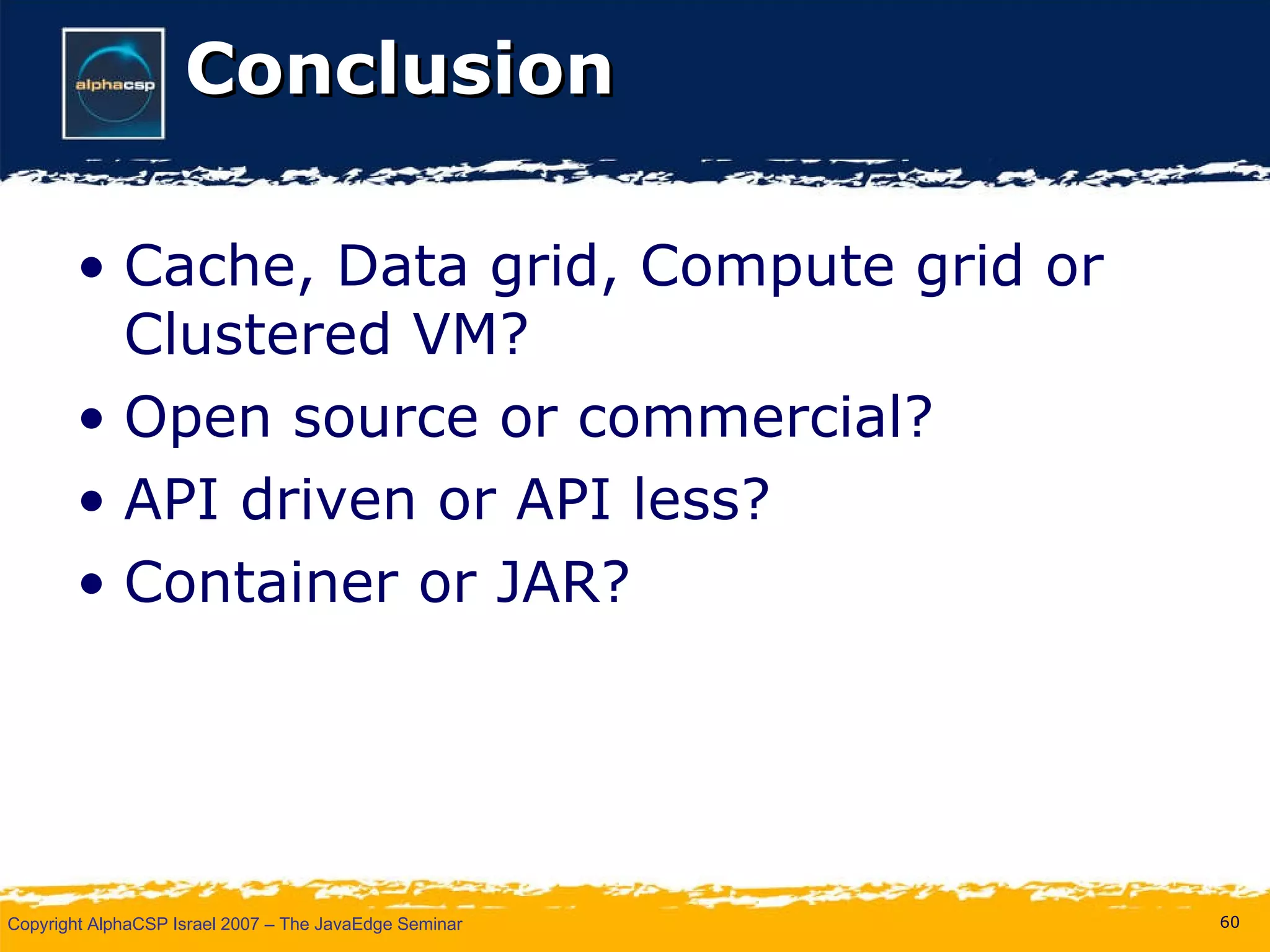 Conclusion Cache, Data grid, Compute grid or Clustered VM? Open source or commercial? API driven or API less? Container or JAR? 