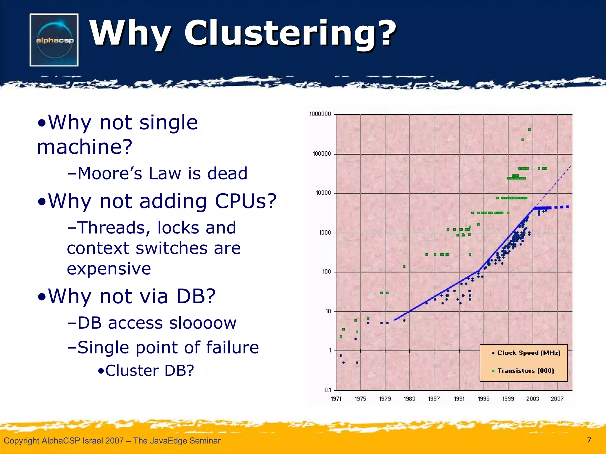 Why Clustering? Why not single machine? Moore’s Law is dead Why not adding CPUs? Threads, locks and context switches are expensive Why not via DB? DB access sloooow Single point of failure Cluster DB? 