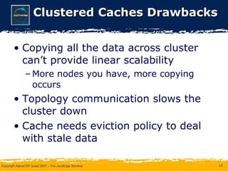 Clustered Caches Drawbacks Copying all the data across cluster can’t provide linear scalability More nodes you have, more copying occurs Topology communication slows the cluster down Cache needs eviction policy to deal with stale data 