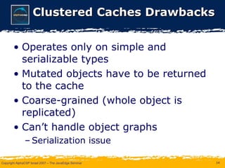 Clustered Caches Drawbacks Operates only on simple and serializable types Mutated objects have to be returned to the cache Coarse-grained (whole object is replicated) Can’t handle object graphs Serialization issue 
