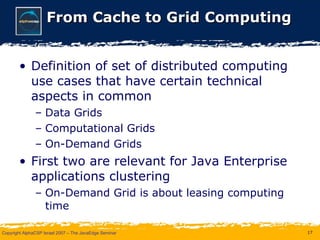 From Cache to Grid Computing Definition of set of distributed computing use cases that have certain technical aspects in common Data Grids Computational Grids On-Demand Grids First two are relevant for Java Enterprise applications clustering On-Demand Grid is about leasing computing time 