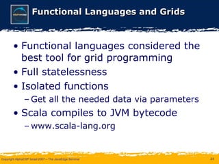 Functional Languages and Grids Functional languages considered the best tool for grid programming Full statelessness Isolated functions Get all the needed data via parameters Scala compiles to JVM bytecode www.scala-lang.org 