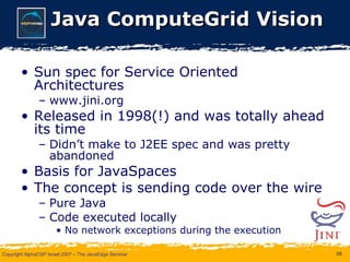 Java ComputeGrid Vision Sun spec for Service Oriented Architectures www.jini.org Released in 1998(!) and was totally ahead its time Didn’t make to J2EE spec and was pretty abandoned Basis for JavaSpaces The concept is sending code over the wire Pure Java Code executed locally No network exceptions during the execution 