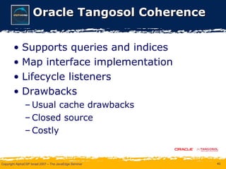 Oracle Tangosol Coherence Supports queries and indices Map interface implementation Lifecycle listeners Drawbacks Usual cache drawbacks Closed source Costly 