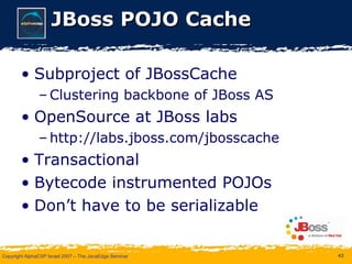 JBoss POJO Cache Subproject of JBossCache Clustering backbone of JBoss AS OpenSource at JBoss labs http://labs.jboss.com/jbosscache Transactional Bytecode instrumented POJOs Don’t have to be serializable 