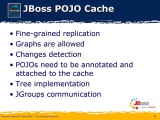 JBoss POJO Cache Fine-grained replication Graphs are allowed Changes detection POJOs need to be annotated and attached to the cache Tree implementation JGroups communication 
