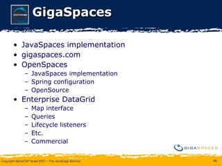 GigaSpaces JavaSpaces implementation gigaspaces.com OpenSpaces JavaSpaces implementation Spring configuration OpenSource Enterprise DataGrid Map interface Queries Lifecycle listeners Etc. Commercial 