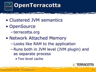OpenTerracotta Clustered JVM semantics OpenSource terracotta.org Network Attached Memory Looks like RAM to the application Runs both in JVM level (JVM plugin) and as separate process Two level cache 