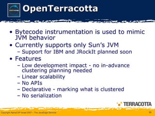 OpenTerracotta Bytecode instrumentation is used to mimic JVM behavior Currently supports only Sun’s JVM Support for IBM and JRockIt planned soon Features Low development impact - no in-advance clustering planning needed Linear scalability No APIs Declarative - marking what is clustered No serialization 