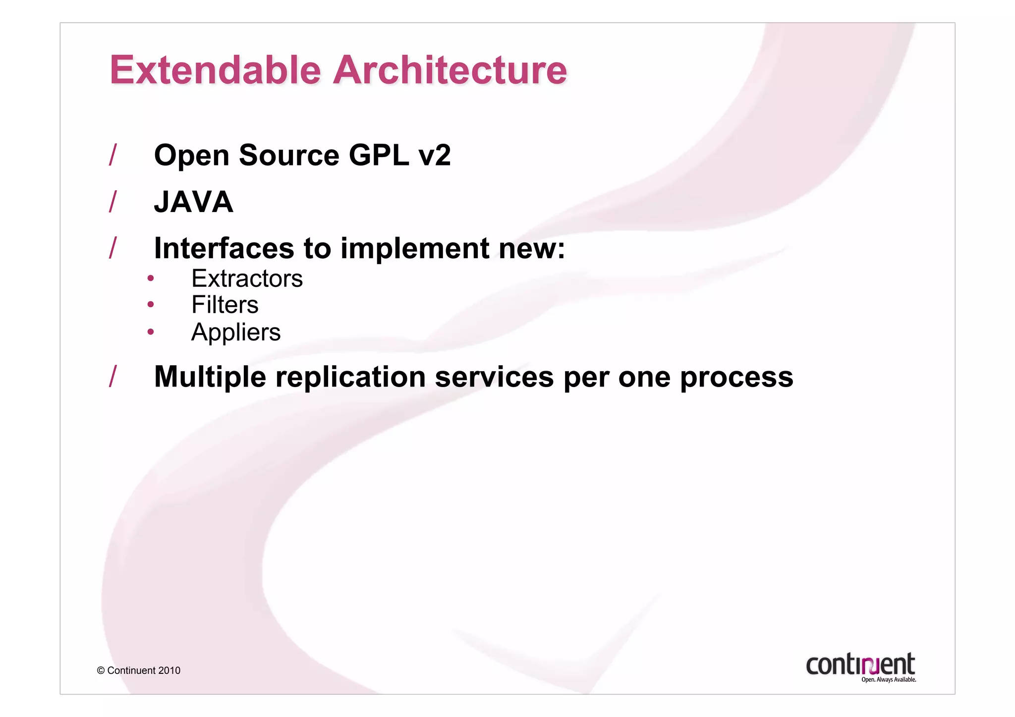 /        Open Source GPL v2
  /        JAVA
  /        Interfaces to implement new:
         •          Extractors
         •          Filters
         •          Appliers
  /        Multiple replication services per one process




© Continuent 2010
 