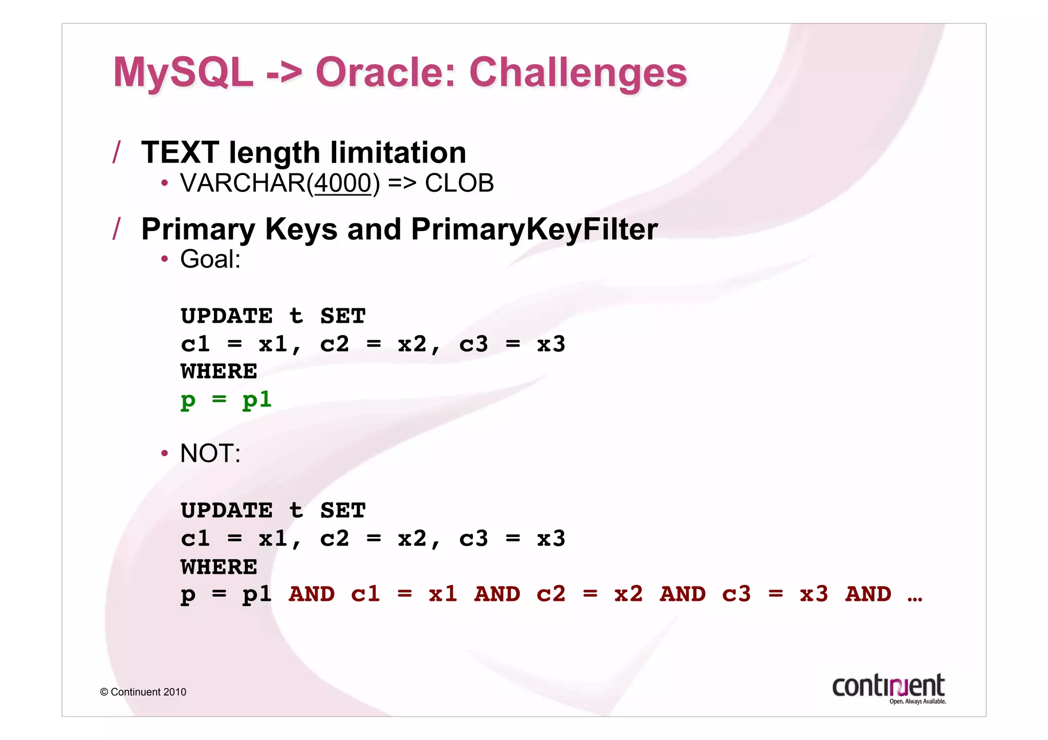 /  TEXT length limitation
           •  VARCHAR(4000) => CLOB
  /  Primary Keys and PrimaryKeyFilter
           •  Goal:

               UPDATE t SET 
               c1 = x1, c2 = x2, c3 = x3 
               WHERE 
               p = p1 

           •  NOT:

               UPDATE t SET 
               c1 = x1, c2 = x2, c3 = x3 
               WHERE 
               p = p1 AND c1 = x1 AND c2 = x2 AND c3 = x3 AND …!


© Continuent 2010
 