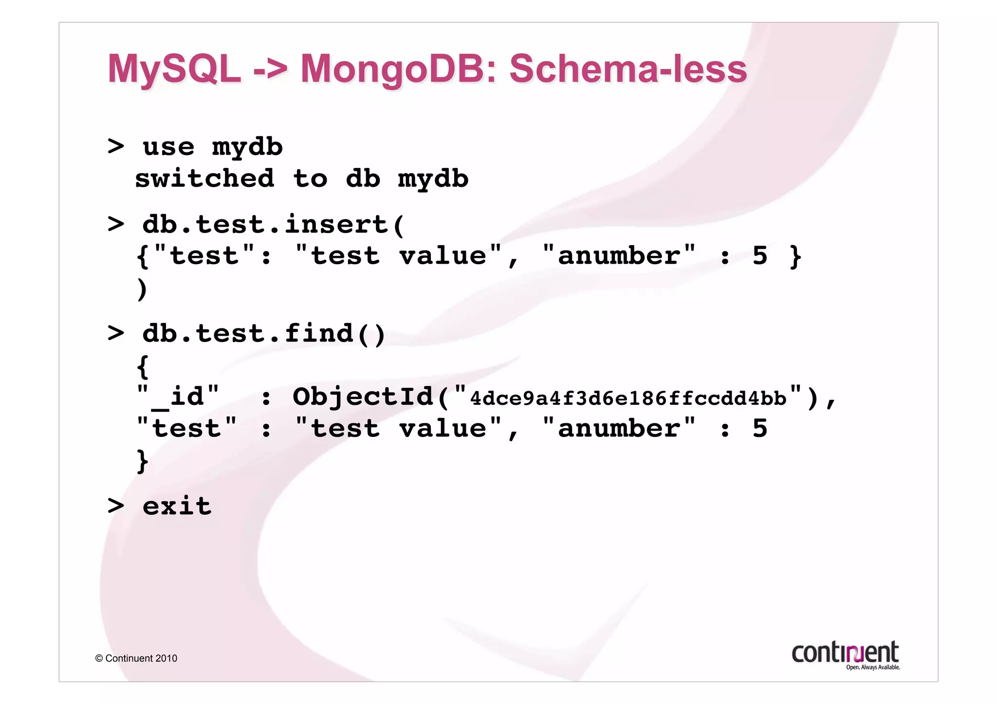 > use mydb 
    switched to db mydb!
  > db.test.insert( 
    {"test": "test value", "anumber" : 5 } 
    )!
  > db.test.find() 
    { 
    "_id" : ObjectId("4dce9a4f3d6e186ffccdd4bb"), 
    "test" : "test value", "anumber" : 5 
    }!
  > exit!




© Continuent 2010
 