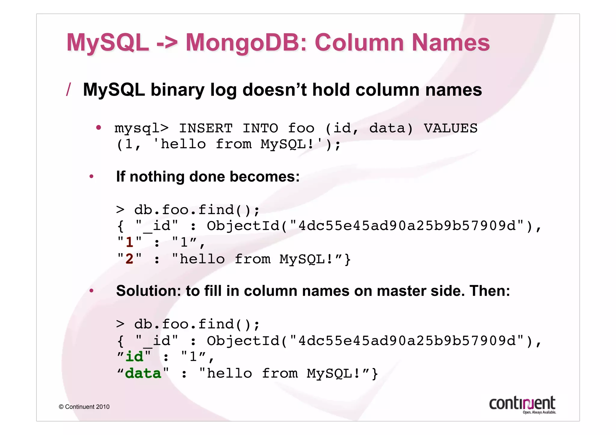 /  MySQL binary log doesn’t hold column names

           •  mysql> INSERT INTO foo (id, data) VALUES 
              (1, 'hello from MySQL!');

         •          If nothing done becomes:

                    >   db.foo.find(); 
                    {   "_id" : ObjectId("4dc55e45ad90a25b9b57909d"), 
                    "   " : "1”, 
                    "   " : "hello from MySQL!”} 

         •          Solution: to fill in column names on master side. Then:

                    > db.foo.find(); 
                    { "_id" : ObjectId("4dc55e45ad90a25b9b57909d"), 
                    ” " : "1”, 
                    “    " : "hello from MySQL!”}

© Continuent 2010
 